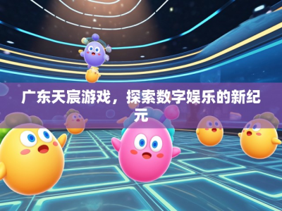 广东天宸游戏，探索数字娱乐的新纪元